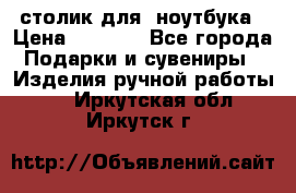 столик для  ноутбука › Цена ­ 1 200 - Все города Подарки и сувениры » Изделия ручной работы   . Иркутская обл.,Иркутск г.